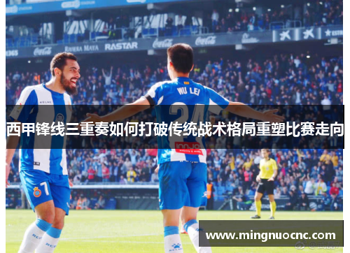 西甲锋线三重奏如何打破传统战术格局重塑比赛走向 西甲锋线三重奏如何打破传统战术格局重塑比赛走向