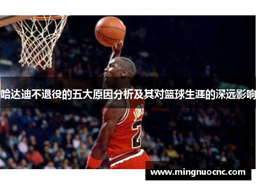 哈达迪不退役的五大原因分析及其对篮球生涯的深远影响